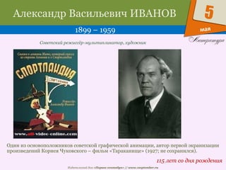 Издательский дом «Первое сентября» // www.1september.ru
мая
5Александр Васильевич ИВАНОВ
1899 – 1959
115 лет со дня рождения
Советский режиссёр-мультипликатор, художник
Один из основоположников советской графической анимации, автор первой экранизации
произведений Корнея Чуковского – фильм «Тараканище» (1927; не сохранился).
 