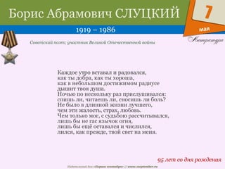 Издательский дом «Первое сентября» // www.1september.ru
мая
7Борис Абрамович СЛУЦКИЙ
1919 – 1986
95 лет со дня рождения
Советский поэт; участник Великой Отечественной войны
Каждое утро вставал и радовался,
как ты добра, как ты хороша,
как в небольшом достижимом радиусе
дышит твоя душа.
Ночью по нескольку раз прислушивался:
спишь ли, читаешь ли, сносишь ли боль?
Не было в длинной жизни лучшего,
чем эти жалость, страх, любовь.
Чем только мог, с судьбою рассчитывался,
лишь бы не гас язычок огня,
лишь бы ещё оставался и числился,
лился, как прежде, твой свет на меня.
 