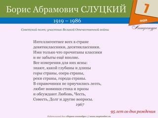 Издательский дом «Первое сентября» // www.1september.ru
мая
7Борис Абрамович СЛУЦКИЙ
1919 – 1986
95 лет со дня рождения
Советский поэт; участник Великой Отечественной войны
Интеллигентнее всех в стране
девятиклассники, десятиклассники.
Ими только что прочитаны классики
и не забыты ещё вполне.
Все измерения для них ясны:
знают, какой глубины и длины
горы страны, озера страны,
реки страны, города страны.
В справочники не приучились лезть,
любят новинки стиха и прозы
и обсуждают Любовь, Честь,
Совесть, Долг и другие вопросы.
1967
 