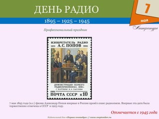 Издательский дом «Первое сентября» // www.1september.ru
мая
7ДЕНЬ РАДИО
1895 – 1925 – 1945
Отмечается с 1945 года
Профессиональный праздник
7 мая 1895 года (н.с.) физик Александр Попов впервые в России провёл сеанс радиосвязи. Впервые эта дата была
торжественно отмечена в СССР в 1925 году.
 