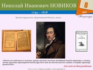 Издательский дом «Первое сентября» // www.1september.ru
мая
8Николай Иванович НОВИКОВ
1744 – 1818
270 лет со дня рождения
Русский журналист, общественный деятель; масон
«Ничто не действует в младых душах детских сильнее всеобщей власти примера, а между
всеми другими примерами ничей другой в них не впечатляется глубже и тверже примера
родителей».
 