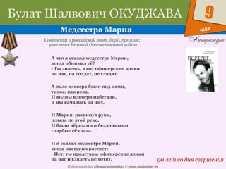 Издательский дом «Первое сентября» // www.1september.ru
мая
9Булат Шалвович ОКУДЖАВА
Медсестра Мария
90 лет со дня свершения
Советский и российский поэт, бард, прозаик;
участник Великой Отечественной войны
А что я сказал медсестре Марии,
когда обнимал её?
- Ты знаешь, а вот офицерские дочки
на нас, на солдат, не глядят.
А поле клевера было под нами,
тихое, как река.
И волны клевера набегали,
и мы качались на них.
И Мария, раскинув руки,
плыла по этой реке.
И были чёрными и бездонными
голубые её глаза.
И я сказал медсестре Марии,
когда наступил рассвет:
- Нет, ты представь: офицерские дочки
на нас и глядеть не хотят.
 