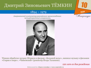 Издательский дом «Первое сентября» // www.1september.ru
мая
10Дмитрий Зиновьевич ТЁМКИН
1894 – 1979
120 лет со дня рождения
Американский композитор российского происхождения;
четырёхкратный оскароносец
Тёмкин обработал музыку Штрауса к фильму «Большой вальс», написал музыку к фильмам
«Старик и море», «Чайковский» (режиссёр Игорь Таланкин).
 