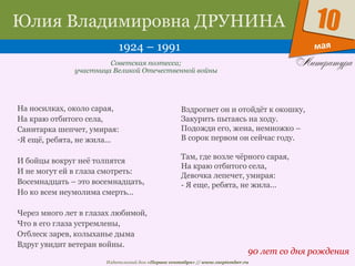 Издательский дом «Первое сентября» // www.1september.ru
мая
10Юлия Владимировна ДРУНИНА
1924 – 1991
90 лет со дня рождения
Советская поэтесса;
участница Великой Отечественной войны
На носилках, около сарая,
На краю отбитого села,
Санитарка шепчет, умирая:
-Я ещё, ребята, не жила...
И бойцы вокруг неё толпятся
И не могут ей в глаза смотреть:
Восемнадцать – это восемнадцать,
Но ко всем неумолима смерть...
Через много лет в глазах любимой,
Что в его глаза устремлены,
Отблеск зарев, колыханье дыма
Вдруг увидит ветеран войны.
Вздрогнет он и отойдёт к окошку,
Закурить пытаясь на ходу.
Подожди его, жена, немножко –
В сорок первом он сейчас году.
Там, где возле чёрного сарая,
На краю отбитого села,
Девочка лепечет, умирая:
- Я еще, ребята, не жила...
 