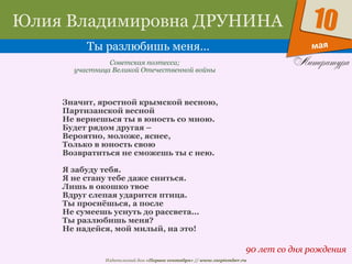 Издательский дом «Первое сентября» // www.1september.ru
мая
10Юлия Владимировна ДРУНИНА
Ты разлюбишь меня…
90 лет со дня рождения
Советская поэтесса;
участница Великой Отечественной войны
Значит, яростной крымской весною,
Партизанской весной
Не вернешься ты в юность со мною.
Будет рядом другая –
Вероятно, моложе, яснее,
Только в юность свою
Возвратиться не сможешь ты с нею.
Я забуду тебя.
Я не стану тебе даже сниться.
Лишь в окошко твое
Вдруг слепая ударится птица.
Ты проснёшься, а после
Не сумеешь уснуть до рассвета...
Ты разлюбишь меня?
Не надейся, мой милый, на это!
 