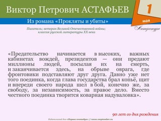 Издательский дом «Первое сентября» // www.1september.ru
мая
1Виктор Петрович АСТАФЬЕВ
Из романа «Прокляты и убиты»
90 лет со дня рождения
Писатель; ветеран Великой Отечественной войны;
классик русской литературы ХХ века
«Предательство начинается в высоких, важных
кабинетах вождей, президентов — они предают
миллионы людей, посылая их на смерть,
и заканчивается здесь, на обрыве оврага, где
фронтовики подставляют друг друга. Давно уже нет
того поединка, когда глава государства брал копьё, щит
и впереди своего народа шел в бой, конечно же, за
свободу, за независимость, за правое дело. Вместо
честного поединка творится коварная надуваловка».
 