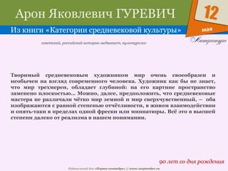 Издательский дом «Первое сентября» // www.1september.ru
мая
12Арон Яковлевич ГУРЕВИЧ
Из книги «Категории средневековой культуры»
90 лет со дня рождения
советский, российский историк-медиевист, культуролог
Творимый средневековым художником мир очень своеобразен и
необычен на взгляд современного человека. Художник как бы не знает,
что мир трехмерен, обладает глубиной: на его картине пространство
заменено плоскостью… Можно, далее, предположить, что средневековые
мастера не различали чётко мир земной и мир сверхчувственный, – оба
изображаются с равной степенью отчётливости, в живом взаимодействии
и опять-таки в пределах одной фрески или миниатюры. Всё это в высшей
степени далеко от реализма в нашем понимании.
 