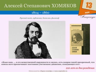 Издательский дом «Первое сентября» // www.1september.ru
мая
13Алексей Степанович ХОМЯКОВ
1804 – 1860
210 лет со дня рождения
Русский поэт, художник, богослов, философ
«Язык наш, … в его вещественной наружности и звуках, есть покров такой прозрачный, что
сквозь него просвечивает постоянно умственное движение, созидающее его».
 