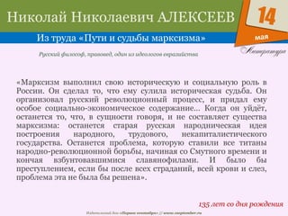 Издательский дом «Первое сентября» // www.1september.ru
мая
14Николай Николаевич АЛЕКСЕЕВ
Из труда «Пути и судьбы марксизма»
135 лет со дня рождения
Русский философ, правовед, один из идеологов евразийства
«Марксизм выполнил свою историческую и социальную роль в
России. Он сделал то, что ему сулила историческая судьба. Он
организовал русский революционный процесс, и придал ему
особое социально-экономическое содержание… Когда он уйдёт,
останется то, что, в сущности говоря, и не составляет существа
марксизма: останется старая русская народническая идея
построения народного, трудового, некапиталистического
государства. Останется проблема, которую ставили все титаны
народно-революционной борьбы, начиная со Смутного времени и
кончая взбунтовавшимися славянофилами. И было бы
преступлением, если бы после всех страданий, всей крови и слез,
проблема эта не была бы решена».
 