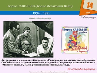 Издательский дом «Первое сентября» // www.1september.ru
мая
14Борис САВЕЛЬЕВ (Борис Исаакович Вейц)
1934 – 1991
80 лет со дня рождения
Советский композитор
Автор музыки к знаменитой передачи «Радионяня», ко многим мультфильмам.
Особый вклад – создание мюзиклов для детей: «Сокровища Капитана Флинта»,
«Морской дьявол», «День рождения кота Леопольда» и др.
 
