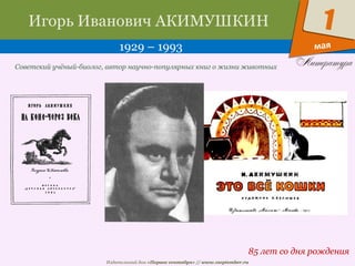 Издательский дом «Первое сентября» // www.1september.ru
мая
1Игорь Иванович АКИМУШКИН
1929 – 1993
85 лет со дня рождения
Советский учёный-биолог, автор научно-популярных книг о жизни животных
 
