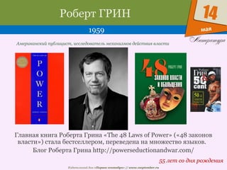 Издательский дом «Первое сентября» // www.1september.ru
мая
14Роберт ГРИН
1959
55 лет со дня рождения
Американский публицист, исследователь механизмов действия власти
Главная книга Роберта Грина «The 48 Laws of Power» («48 законов
власти») стала бестселлером, переведена на множество языков.
Блог Роберта Грина http://powerseductionandwar.com/
 