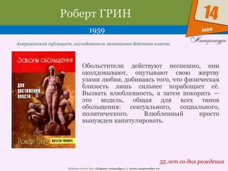 Издательский дом «Первое сентября» // www.1september.ru
мая
14Роберт ГРИН
1959
55 лет со дня рождения
Американский публицист, исследователь механизмов действия власти
Обольстители действуют неспешно, они
околдовывают, опутывают свою жертву
узами любви, добиваясь того, что физическая
близость лишь сильнее порабощает её.
Вызвать влюбленность, а затем покорить —
это модель, общая для всех типов
обольщения: сексуального, социального,
политического. Влюбленный просто
вынужден капитулировать.
 