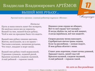 Издательский дом «Первое сентября» // www.1september.ru
мая
17Владислав Владимирович АРТЁМОВ
ВЫШЕЙ МНЕ РУБАХУ…
60 лет со дня рождения
Русский поэт и прозаик; главный редактор журнала «Москва»
Наталье
Пусть и наша юность канет без возврата,
Но весёлых песен век не перепеть.
Вышей ты мне, вышей белую рубаху,
Чтоб и мне на праздник было что надеть.
Вышей мне рубаху синими цветами,
Житом, васильками, ну а по краям –
Чистыми ключами, звонкими ручьями,
Что текут, впадают в море-океан.
Вышей мне рубаху стаей журавлиной,
Утренним туманом, ледяной росой,
Красною калиной, сладкою малиной,
А ещё рябиной – горькою такой.
Никакое слово сердце не обманет,
Всё-то моё сердце чует наперёд –
И когда уйдёшь ты, всё на ней завянет,
А когда вернёшься, всё там зацветёт.
Скорую разлуку месяц наколдует,
Серебристым светом травы леденя,
Если ты разлюбишь – осенью подует,
И моя рубаха облетит с меня.
Станет день коротким, станет ночка длинной,
Зарыдает вьюга, запоёт над той
Красною калиной, сладкою малиной,
А ещё рябиной – горькою такой.
 