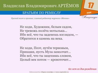 Издательский дом «Первое сентября» // www.1september.ru
мая
17Владислав Владимирович АРТЁМОВ
БРАТЬЯМ ПО РЕМЕСЛУ
60 лет со дня рождения
Русский поэт и прозаик; главный редактор журнала «Москва»
Не ходи, Художник, белым садом,
Не тревожь полёта мотылька…
Ибо всё, что ты заденешь взглядом, —
Обратится в камень на века.
Не ходи, Поэт, путём терновым,
Прикажи, пусть Муза замолчит…
Ибо всё, что ты зацепишь словом,
Целый век потом — кровоточит...
 