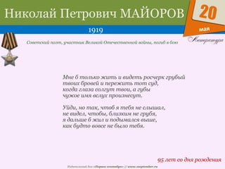Издательский дом «Первое сентября» // www.1september.ru
мая
20Николай Петрович МАЙОРОВ
1919
95 лет со дня рождения
Советский поэт, участник Великой Отечественной войны, погиб в бою
Мне б только жить и видеть росчерк грубый
твоих бровей и пережить тот суд,
когда глаза солгут твои, а губы
чужое имя вслух произнесут.
Уйди, но так, чтоб я тебя не слышал,
не видел, чтобы, близким не грубя,
я дальше б жил и подымался выше,
как будто вовсе не было тебя.
 
