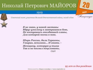 Издательский дом «Первое сентября» // www.1september.ru
мая
20Николай Петрович МАЙОРОВ
1919
95 лет со дня рождения
Советский поэт, участник Великой Отечественной войны, погиб в бою
Я не знаю, у какой заставы
Вдруг умолкну в завтрашнем бою,
Не коснувшись опоздавшей славы,
Для которой песни я пою.
Ширь России, дали Украины,
Умирая, вспомню... И опять –
Женщину, которую у тына
Так и не посмел поцеловать.
1940
 