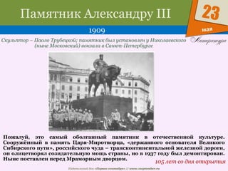 Издательский дом «Первое сентября» // www.1september.ru
мая
23Памятник Александру III
1909
105 лет со дня открытия
Скульптор – Паоло Трубецкой; памятник был установлен у Николаевского
(ныне Московский) вокзала в Санкт-Петербурге
Пожалуй, это самый оболганный памятник в отечественной культуре.
Сооружённый в память Царя-Миротворца, «державного основателя Великого
Сибирского пути», российского чуда – трансконтинентальной железной дороги,
он олицетворял созидательную мощь страны, но в 1937 году был демонтирован.
Ныне поставлен перед Мраморным дворцом.
 