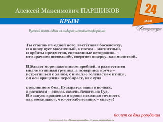 Издательский дом «Первое сентября» // www.1september.ru
мая
24Алексей Максимович ПАРЩИКОВ
КРЫМ
60 лет со дня рождения
Русский поэт, один из лидеров метаметафоризма
Ты стоишь на одной ноге, застёгивая босоножку,
и я вижу куст масличный, а потом – магнитный,
и орбиты предметов, сцепленные осторожно, –
кто зрачком шевельнёт, свергнет ящерку, как молитвой.
Щёлкает море пакетником гребней, и разместится
иначе мушиная группка, а повернись круче –
встретишься с ханом, с ним две голенастые птицы,
он оси вращения перебирает, как куча
стеклянного боя. Пузырятся маки в почвах,
а ротозеям – сквозь камень бежать на Суд.
Но запуск вращенья и крови исходная точность
так восхищают, что остолбеневших – спасут!
 