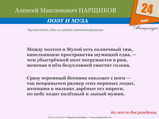 Издательский дом «Первое сентября» // www.1september.ru
мая
24Алексей Максимович ПАРЩИКОВ
ПОЭТ И МУЗА
60 лет со дня рождения
Русский поэт, один из лидеров метаметафоризма
Между поэтом и Музой есть солнечный тяж,
капельницею пространства шумящий едва, —
чем убыстрённой поэт погружается в раж,
женская в нём безусловней свистит голова.
Сразу огромный ботинок сползает с ноги —
так непривычен размер этих нервных лодыг,
женщина в мальвах дарёные ест пироги,
по небу ходит колёсный и лысый мужик.
 