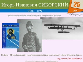 Издательский дом «Первое сентября» // www.1september.ru
мая
25Игорь Иванович СИКОРСКИЙ
1889 – 1972
125 лет со дня рождения
Русский и американский авиаконструктор, изобретатель, философ
На фото – Игорь Сикорский – воздухоплаватель (1914) и его самолёт «Илья Муромец» (1914).
 