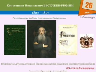 Издательский дом «Первое сентября» // www.1september.ru
мая
26Константин Николаевич БЕСТУЖЕВ-РЮМИН
1829 – 1897
185 лет со дня рождения
Русский историк, академик Императорской Академии наук
Исследователь русских летописей, один из основателей российской школы источниковедения
 