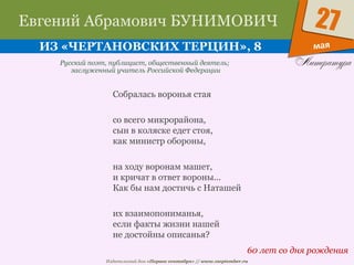 Издательский дом «Первое сентября» // www.1september.ru
мая
27Евгений Абрамович БУНИМОВИЧ
ИЗ «ЧЕРТАНОВСКИХ ТЕРЦИН», 8
60 лет со дня рождения
Русский поэт, публицист, общественный деятель;
заслуженный учитель Российской Федерации
Собралась воронья стая
со всего микрорайона,
сын в коляске едет стоя,
как министр обороны,
на ходу воронам машет,
и кричат в ответ вороны...
Как бы нам достичь с Наташей
их взаимопониманья,
если факты жизни нашей
не достойны описанья?
 