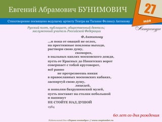 Издательский дом «Первое сентября» // www.1september.ru
мая
27Евгений Абрамович БУНИМОВИЧ
Стихотворение посвящено ведущему артисту Театра на Таганке Феликсу Антипову
60 лет со дня рождения
Русский поэт, публицист, общественный деятель;
заслуженный учитель Российской Федерации
Ф.Антипову
...и пока от оваций не оглох,
на престижные поклоны выходя,
раствори свою душу,
скоморох,
в пыльных каплях московского дождя,
пусть от Красных до Никитских ворот
совершает с тобой круговорот,
всё равно
не протрезвеешь никак
в православных московских кабаках,
заспиртуй свою душу,
лицедей,
и пополни бахрушинский музей,
пусть поставят на столик небольшой
и напишут
НЕ СТОЙТЕ НАД ДУШОЙ
1984
 
