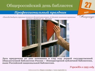 Издательский дом «Первое сентября» // www.1september.ru
мая
27Общероссийский день библиотек
Профессиональный праздник
Учреждён в 1995 году
«Никогда двадцать огромных томов не сделают революцию, её сделают маленькие карманные
книжки в двадцать су». Вольтер
Дата приурочена ко дню основания в 1795 году первой государственной
общедоступной библиотеки России — Императорской публичной библиотеки,
ныне Российской национальной библиотеки.
 
