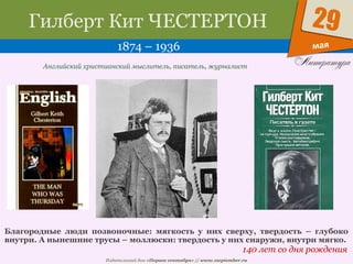 Издательский дом «Первое сентября» // www.1september.ru
мая
29Гилберт Кит ЧЕСТЕРТОН
1874 – 1936
140 лет со дня рождения
Английский христианский мыслитель, писатель, журналист
Благородные люди позвоночные: мягкость у них сверху, твердость – глубоко
внутри. А нынешние трусы – моллюски: твердость у них снаружи, внутри мягко.
 