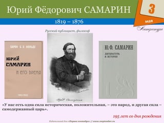 Издательский дом «Первое сентября» // www.1september.ru
мая
3Юрий Фёдорович САМАРИН
1819 – 1876
195 лет со дня рождения
Русский публицист, философ
«У нас есть одна сила историческая, положительная, – это народ, и другая сила –
самодержавный царь».
 
