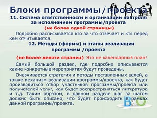 11. Система ответственности и организации контроля
за исполнением программы/проекта
(не более одной страницы)
Подробно расписывается кто за что отвечает и кто перед
кем отчитывается.
12. Методы (формы) и этапы реализации
программы /проекта
(не более девяти страниц) Это не календарный план!
Самый большой раздел, где подробно описываются
какие конкретные мероприятия будут проведены.
Очерчивается стратегия и методы поставленных целей, а
также механизм реализации программы/проекта, как будет
производиться отбор участников программы/проекта или
получателей услуг, как будет распространяться литература
и т.д. Таким образом, в данном разделе шаг за шагом
должно быть описано, что будет происходить в рамках
данной программы/проекта.
 