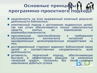 нацеленность на ясно выраженный конечный результат
деятельности библиотеки;
комплексный подход к достижению выдвинутых целей,
так как успех обеспечивается только совокупностью
средств, взятых во взаимосвязи и
взаимообусловленности;
максимальное приспособление к требованиям
обслуживаемого контингента читателей с
одновременным целенаправленным воздействием на
них;
долговременный «горизонт видения» библиотекой своих
целей и соответственная направленность всей
деятельности;
активность, творческий подход, обеспечивающие
быструю и эффективную реакцию на изменения
«внешней среды», поскольку без такой реакции
невозможно добиться успеха.
 