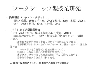 ワークショップ型授業研究
• 授業研究（レッスンスタディ）
稲垣・佐藤，1996；千々布，2005；村川，2005；木原，2006；
松木，2008；秋田，2012，；的場，2013
• ワークショップ型授業研究
村川,2005；村川，2012；秋田,2012；中留，2005；
横浜市教育センター，2009；栃木県総合教育センター，2010
– 流れ
①参観者が研究授業を参観しながら付箋紙にメモを取る。
②事後検討会において小グループをつくり，視点に沿って，意見を
述べ合
いながら大きな模造紙に付箋を貼っていく。
③話し合いながら貼られた付箋を整理する。
④小グループで作成した模造紙を用いて，全体で発表する。
⑤参加者各自が自分自身で振り返る。
– 課題：保存性に乏しい，制作物での振り返りが難しい
2
 