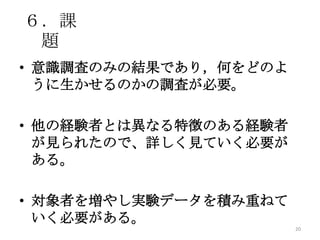 ６．課
題
• 意識調査のみの結果であり，何をどのよ
うに生かせるのかの調査が必要。
• 他の経験者とは異なる特徴のある経験者
が見られたので、詳しく見ていく必要が
ある。
• 対象者を増やし実験データを積み重ねて
いく必要がある。
20
 