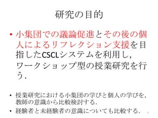 研究の目的
• 小集団での議論促進とその後の個
人によるリフレクション支援を目
指したCSCLシステムを利用し，
ワークショップ型の授業研究を行
う．
• 授業研究における小集団の学びと個人の学びを，
教師の意識から比較検討する．
• 経験者と未経験者の意識についても比較する． 3
 
