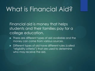 What is Financial Aid?
Financial aid is money that helps
students and their families pay for a
college education.
 There are different types of aid available and the
money can come from various sources.
 Different types of aid have different rules (called
“eligibility criteria”) that are used to determine
who may receive the aid.
 
