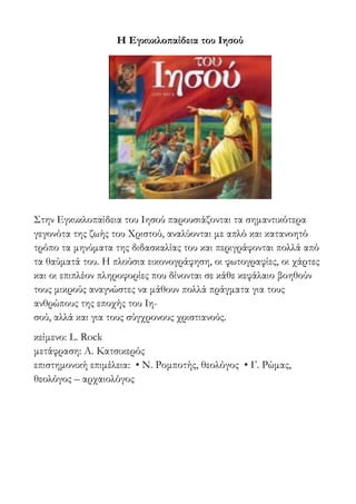 Η Εγκυκλοπαίδεια του Ιησού
Στην Εγκυκλοπαίδεια του Ιησού παρουσιάζονται τα σημαντικότερα
γεγονότα της ζωής του Χριστού, αναλύονται με απλό και κατανοητό
τρόπο τα μηνύματα της διδασκαλίας του και περιγράφονται πολλά από
τα θαύματά του. Η πλούσια εικονογράφηση, οι φωτογραφίες, οι χάρτες
και οι επιπλέον πληροφορίες που δίνονται σε κάθε κεφάλαιο βοηθούν
τους μικρούς αναγνώστες να μάθουν πολλά πράγματα για τους
ανθρώπους της εποχής του Ιη-
σού, αλλά και για τους σύγχρονους χριστιανούς.
κείμενο: L. Rock
μετάφραση: Α. Κατσικερός
επιστημονική επιμέλεια: • Ν. Ρομποτής, θεολόγος • Γ. Ρώμας,
θεολόγος – αρχαιολόγος
 