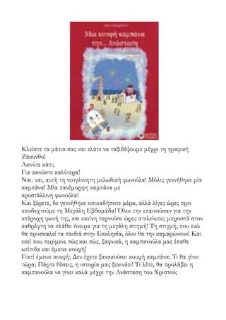 Κλείστε τα μάτια σας και ελάτε να ταξιδέψουμε μέχρι τη γραφική
Ζάκυνθο!
Ακούτε κάτι;
Για ακούστε καλύτερα!
Ναι. ναι, αυτή τη νεογέννητη μελωδική φωνούλα! Μόλις γεννήθηκε μία
καμπάνα! Μία πανέμορφη καμπάνα με
κρυστάλλινη φωνούλα!
Και ξέρετε, δε γεννήθηκε οποιαδήποτε μέρα, αλλά λίγες ώρες πριν
υποδεχτούμε τη Μεγάλη Εβδομάδα! Όλοι την επαινούσαν για την
υπέροχη φωνή της, και εκείνη περνούσε ώρες ατελείωτες μπροστά στον
καθρέφτη να πλάθει όνειρα για τη μεγάλη στιγμή! Τη στιγμή, που ενώ
θα προσκαλεί τα παιδιά στην Εκκλησία, όλοι θα την καμαρώνουν! Και
εκεί που περίμενε πώς και πώς, ξαφνικά, η καμπανούλα μας έπαθε
ωτίτιδα και έμεινε κουφή!
Γιατί έμεινε κουφή; Δεν έχετε ξανακούσει κουφή καμπάνα; Τι θα γίνει
τώρα; Πάρτε θέσεις, η ιστορία μας ξεκινάει! Τι λέτε, θα προλάβει η
καμπανούλα να γίνει καλά μέχρι την Ανάσταση του Χριστού;
 