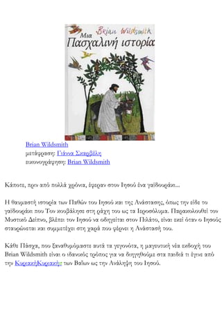 Brian Wildsmith
μετάφραση: Γιάννα Σκαρβέλη
εικονογράφηση: Brian Wildsmith
Κάποτε, πριν από πολλά χρόνια, έφεραν στον Ιησού ένα γαϊδουράκι...
Η θαυμαστή ιστορία των Παθών του Ιησού και της Ανάστασης, όπως την είδε το
γαϊδουράκι που Τον κουβάλησε στη ράχη του ως τα Ιεροσόλυμα. Παρακολουθεί τον
Μυστικό Δείπνο, βλέπει τον Ιησού να οδηγείται στον Πιλάτο, είναι εκεί όταν ο Ιησούς
σταυρώνεται και συμμετέχει στη χαρά που φέρνει η Ανάστασή του.
Κάθε Πάσχα, που ξαναθυμόμαστε αυτά τα γεγονότα, η μαγευτική νέα εκδοχή του
Brian Wildsmith είναι ο ιδανικός τρόπος για να διηγηθούμε στα παιδιά τι έγινε από
την ΚυριακήΚυριακή των Βαΐων ως την Ανάληψη του Ιησού.
 