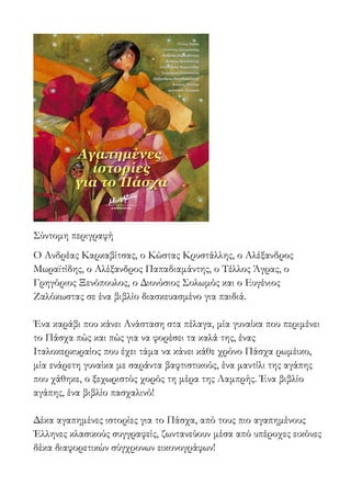 Σύντομη περιγραφή
Ο Ανδρέας Καρκαβίτσας, ο Κώστας Κρυστάλλης, ο Αλέξανδρος
Μωραϊτίδης, ο Αλέξανδρος Παπαδιαμάντης, ο Τέλλος Άγρας, ο
Γρηγόριος Ξενόπουλος, ο Διονύσιος Σολωμός και ο Ευγένιος
Ζαλόκωστας σε ένα βιβλίο διασκευασμένο για παιδιά.
Ένα καράβι που κάνει Ανάσταση στα πέλαγα, μία γυναίκα που περιμένει
το Πάσχα πώς και πώς για να φορέσει τα καλά της, ένας
Ιταλοκερκυραίος που έχει τάμα να κάνει κάθε χρόνο Πάσχα ρωμέικο,
μία ενάρετη γυναίκα με σαράντα βαφτιστικούς, ένα μαντίλι της αγάπης
που χάθηκε, ο ξεχωριστός χορός τη μέρα της Λαμπρής. Ένα βιβλίο
αγάπης, ένα βιβλίο πασχαλινό!
Δέκα αγαπημένες ιστορίες για το Πάσχα, από τους πιο αγαπημένους
Έλληνες κλασικούς συγγραφείς, ζωντανεύουν μέσα από υπέροχες εικόνες
δέκα διαφορετικών σύγχρονων εικονογράφων!
 