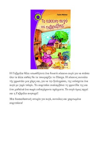 Η Γαβριέλα θέλει οπωσδήποτε ένα δυνατό κόκκινο αυγό για να σπάσει
όλα τα άλλα καθώς θα τα τσουγκρίζει το Πάσχα. Η κόκκινη κοτούλα
τής χρωστάει μια χάρη και, για να την ξεπληρώσει, της υπόσχεται ένα
αυγό με γερό τσόφλι. Το κοριτσάκι αναλαμβάνει τη φροντίδα της και
έτσι μαθαίνει ένα σωρό ενδιαφέροντα πράγματα. Το αυγό όμως αργεί
και η Γαβριέλα ανησυχεί!
Μια διασκεδαστική ιστορία για αυγά, κοτούλες και χαριτωμένα
κοριτσάκια!
 