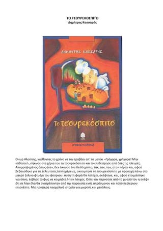 ΤΟ ΤΣΟΥΡΕΚΟΣΠΙΤΟ
Δημήτρης Κασσαρής
Ο κυρ Αλούπης, νιώθοντας το χρόνο να τον τραβάει απ’ το μανίκι –Γρήγορα, γρήγορα! Μην
κάθεσαι!-, σήκωσε στα χέρια του το τσουρεκόσπιτο και το επιθεώρησε από όλες τις πλευρές.
Απορροφημένος όπως ήταν, δεν άκουσε ένα δειλό χτύπο, τακ, τακ, τακ, στην πόρτα και, αφού
βεβαιώθηκε για τις τελευταίες λεπτομέρειες, ακούμπησε το τσουρεκόσπιτο με προσοχή πάνω στο
μακρύ ξύλινο φτυάρι του φούρνου. Αυτή τη φορά θα πετύχει, σκέφτηκε, και, αφού ετοιμάστηκε
για ύπνο, έσβησε το φως να κοιμηθεί. Ήταν ήσυχος. Ούτε καν περνούσε από το μυαλό του η σκέψη
ότι σε λίγο όλα θα ανατρέπονταν από την παρουσία ενός απρόσμενου και πολύ περίεργου
επισκέπτη. Μια τρυφερή πασχαλινή ιστορία για μικρούς και μεγάλους.
 