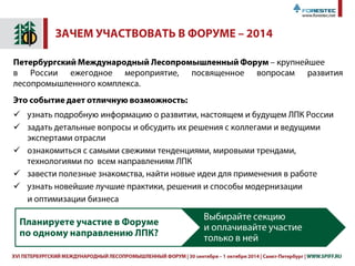XVII ПЕТЕРБУРГСКИЙ МЕЖДУНАРОДНЫЙ ЛЕСОПРОМЫШЛЕННЫЙ ФОРУМ | 30 сентября – 1 октября 2015 | Санкт-Петербург | WWW.SPIFF.RU 5
ВЫСТАВОЧНАЯ ПРОГРАММА ФОРУМА
30 СЕНТЯБРЯ – 2 ОКТЯБРЯ 2015
ТЕХНОДРЕВ
XIX Международная специализированная выставка
Технологии, оборудование и инструмент для деревообрабатывающей
и мебельной промышленности
СОВМЕСТНО:
MIFIC EXPO
II Выставка поставщиков мебельной промышленности Северо-Запада
РЕГИОНЫ РОССИИ. ПОТЕНЦИАЛ ЛПК
IX выставка
инвестиционный потенциал и комплексные программы развития ЛПК
регионов, региональные инвестиционные проекты в сфере ЛПК
БИОЭНЕРГЕТИКА
Международная специализированная выставка и конференция
Участие в работе выставок приняли 45 компаний из России, Германии,
Швеции, Латвии, Словакии, Франции, Тайваня
Число посетителей в 2014 году
2258 из 22 регионов и 10 стран
Биржа деловых контактов
454 зарегистрированные встречи в он-лайн системе
119 переговоров на площадке
163 участника
 