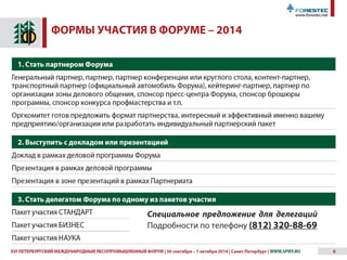 XVII ПЕТЕРБУРГСКИЙ МЕЖДУНАРОДНЫЙ ЛЕСОПРОМЫШЛЕННЫЙ ФОРУМ | 30 сентября – 1 октября 2015 | Санкт-Петербург | WWW.SPIFF.RU 6
ОРГАНИЗАЦИОННЫЙ КОМИТЕТ ПРЕДЛАГАЕТ
РАЗЛИЧНЫЕ ФОРМЫ УЧАСТИЯ В ФОРУМЕ
1. Стать партнером Форума
Генеральный партнер, партнер, партнер конференции или круглого стола, контент-партнер,
транспортный партнер (официальный автомобиль Форума), кейтеринг-партнер, партнер по
организации зоны делового общения, спонсор пресс-центра Форума, спонсор брошюры
программы, спонсор конкурса профмастерства и т.п.
Оргкомитет готов предложить формат партнерства, интересный и эффективный именно вашему
предприятию/организации или разработать индивидуальный партнерский пакет
2. Выступить с докладом или презентацией
Доклад в рамках деловой программы Форума
Презентация в рамках деловой программы
Презентация в зоне презентаций в рамках Партнериата
3. Стать делегатом Форума по одному из пакетов участия
Пакет участия СТАНДАРТ
Пакет участия БИЗНЕС
Пакет участия НАУКА
 