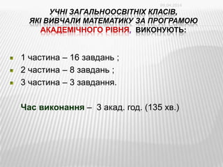 УЧНІ ЗАГАЛЬНООСВІТНІХ КЛАСІВ,
ЯКІ ВИВЧАЛИ МАТЕМАТИКУ ЗА ПРОГРАМОЮ
АКАДЕМІЧНОГО РІВНЯ, ВИКОНУЮТЬ:
1 частина – 16 завдань ;
2 частина – 8 завдань ;
3 частина – 3 завдання.
Час виконання – 3 акад. год. (135 хв.)
09.04.2014
 