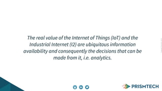 CopyrightPrismTech,2014
The real value of the Internet of Things (IoT) and the
Industrial Internet (I2) are ubiquitous information
availability and consequently the decisions that can be
made from it, i.e. analytics.
 