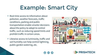 CopyrightPrismTech,2014
Real-time access to information about
pollution, weather forecasts, traﬀic
conditions, parking and public
transportation enable smarter decisions
about the policy to adopt to control
traﬀic, such as reducing speed limits and
prohibit traﬀic in certain areas.
Likewise access to luminosity, traﬀic and
soil humidity can help control lightning,
public garden watering, etc.
Example: Smart City
 