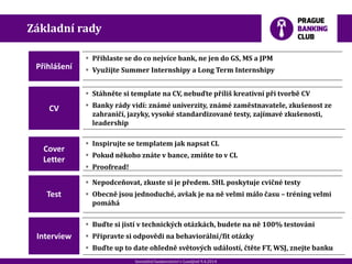20120901_Spoluprace_ RB_307.pptx
 Stáhněte si template na CV, nebuďte příliš kreativní při tvorbě CV
 Banky rády vidí: známé univerzity, známé zaměstnavatele, zkušenost ze
zahraničí, jazyky, vysoké standardizované testy, zajímavé zkušenosti,
leadership
Investiční bankovnictví v Londýně 9.4.2014
Přihlášení
 Přihlaste se do co nejvíce bank, ne jen do GS, MS a JPM
 Využijte Summer Internshipy a Long Term Internshipy
CV
Cover
Letter
 Inspirujte se templatem jak napsat CL
 Pokud někoho znáte v bance, zmiňte to v CL
 Proofread!
Základní rady
 Nepodceňovat, zkuste si je předem. SHL poskytuje cvičné testy
 Obecně jsou jednoduché, avšak je na ně velmi málo času – tréning velmi
pomáhá
Test
 Buďte si jistí v technických otázkách, budete na ně 100% testováni
 Připravte si odpovědi na behaviorální/fit otázky
 Buďte up to date ohledně světových událostí, čtěte FT, WSJ, znejte banku
Interview
 