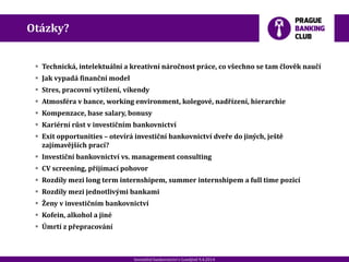 20120901_Spoluprace_ RB_307.pptxInvestiční bankovnictví v Londýně 9.4.2014
Otázky?
 Technická, intelektuální a kreativní náročnost práce, co všechno se tam člověk naučí
 Jak vypadá finanční model
 Stres, pracovní vytížení, víkendy
 Atmosféra v bance, working environment, kolegové, nadřízení, hierarchie
 Kompenzace, base salary, bonusy
 Kariérní růst v investičním bankovnictví
 Exit opportunities – otevírá investiční bankovnictví dveře do jiných, ještě
zajímavějších prací?
 Investiční bankovnictví vs. management consulting
 CV screening, přijímací pohovor
 Rozdíly mezi long term internshipem, summer internshipem a full time pozicí
 Rozdíly mezi jednotlivými bankami
 Ženy v investičním bankovnictví
 Kofein, alkohol a jiné
 Úmrtí z přepracování
 